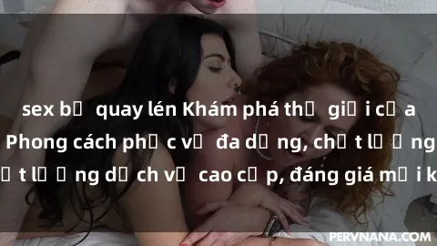 sex bị quay lén Khám phá thế giới của gái gọi Việt Nam: Phong cách phục vụ đa dạng, chất lượng dịch vụ cao cấp, đáng giá mọi khoản chi phí