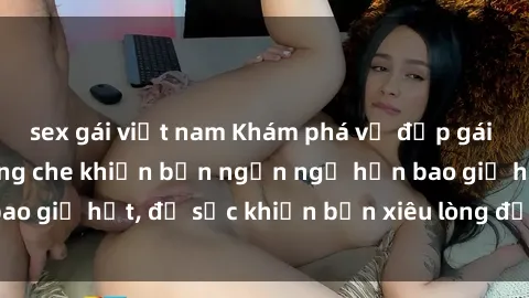 sex gái việt nam Khám phá vẻ đẹp gái Việt Nam nude không che khiến bạn ngẩn ngơ hơn bao giờ hết, đủ sức khiến bạn xiêu lòng đến ngất ngây
