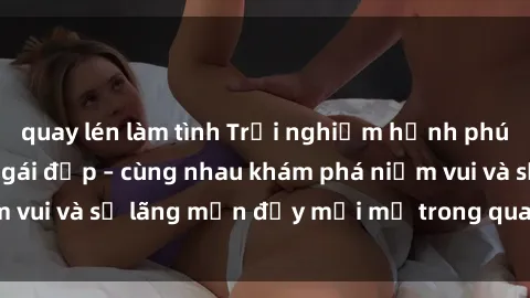 quay lén làm tình Trải nghiệm hạnh phúc khi làm tình với gái đẹp – cùng nhau khám phá niềm vui và sự lãng mạn đầy mới mẻ trong quan hệ của bạn.