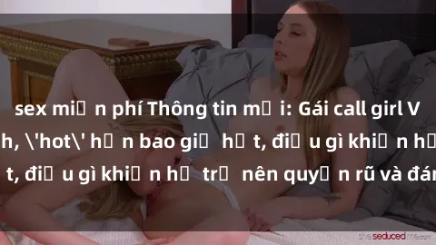 sex miễn phí Thông tin mới: Gái call girl Việt Nam đắt khách, 'hot' hơn bao giờ hết, điều gì khiến họ trở nên quyến rũ và đáng chú ý?