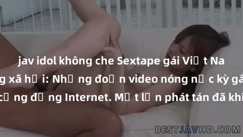 jav idol không che Sextape gái Việt Nam gây sốt trên mạng xã hội: Những đoạn video nóng nực kỳ gây chấn động cộng đồng Internet. Một lần phát tán đã khiến người xem không thể rời mắt.