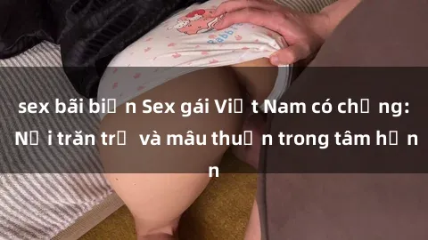 sex bãi biển Sex gái Việt Nam có chồng: Nỗi trăn trở và mâu thuẫn trong tâm hồn