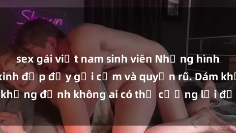 sex gái việt nam sinh viên Những hình ảnh sex gái Việt xinh đẹp đầy gợi cảm và quyến rũ. Dám khẳng định không ai có thể cưỡng lại được vẻ đẹp của họ.