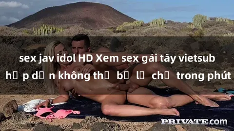 sex jav idol HD Xem sex gái tây vietsub hấp dẫn không thể bỏ lỡ chỉ trong phút