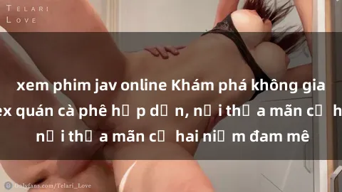 xem phim jav online Khám phá không gian độc đáo tại sex quán cà phê hấp dẫn, nơi thỏa mãn cả hai niềm đam mê