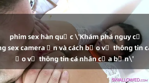 phim sex hàn quốc 'Khám phá nguy cơ của việc sử dụng sex camera ẩn và cách bảo vệ thông tin cá nhân của bạn'