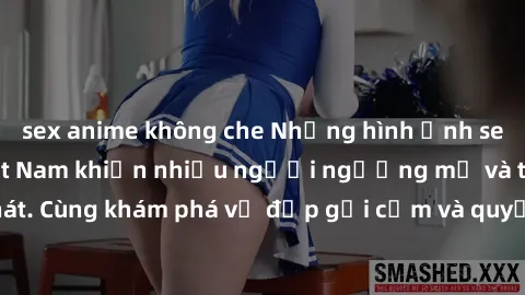 sex anime không che Những hình ảnh sex gái sinh viên Việt Nam khiến nhiều người ngưỡng mộ và thèm khát. Cùng khám phá vẻ đẹp gợi cảm và quyến rũ của những cô gái trẻ này.