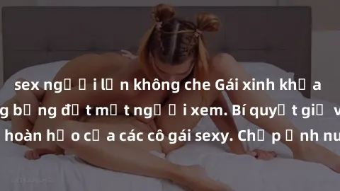 sex người lớn không che Gái xinh khỏa thân khoe dáng nóng bỏng đốt mắt người xem. Bí quyết giữ vóc dáng hoàn hảo của các cô gái sexy. Chụp ảnh nude tự tin không sợ lộ hàng.