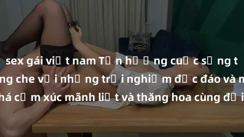 sex gái việt nam Tận hưởng cuộc sống tình dục online không che với những trải nghiệm độc đáo và mới lạ. Khám phá cảm xúc mãnh liệt và thăng hoa cùng đối tác tại các trang web chuyên nghiệp.