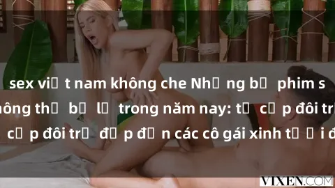 sex việt nam không che Những bộ phim sex JAV hot nhất không thể bỏ lỡ trong năm nay: từ cặp đôi trẻ đẹp đến các cô gái xinh tươi đầy sức hút.
