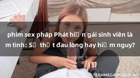 phim sex pháp Phát hiện gái sinh viên làm tình: Sự thật đau lòng hay hiểm nguy?