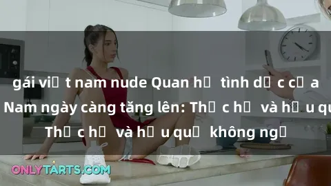 gái việt nam nude Quan hệ tình dục của nữ sinh Việt Nam ngày càng tăng lên: Thực hư và hậu quả không ngờ