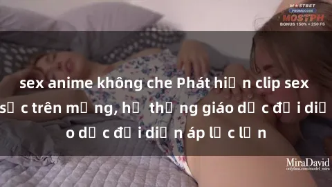 sex anime không che Phát hiện clip sex nữ sinh gây sốc trên mạng, hệ thống giáo dục đối diện áp lực lớn