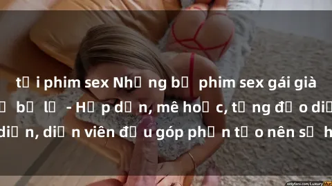 tải phim sex Những bộ phim sex gái già đỉnh cao không thể bỏ lỡ - Hấp dẫn, mê hoặc, từng đạo diễn, diễn viên đều góp phần tạo nên sự hấp dẫn, kích thích.