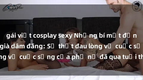 gái việt cosplay sexy Những bí mật đằng sau vẻ ngoài gái già dâm đãng: Sự thật đau lòng về cuộc sống của phụ nữ đã qua tuổi thanh xuân