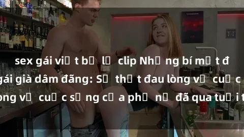 sex gái việt bị lộ clip Những bí mật đằng sau vẻ ngoài gái già dâm đãng: Sự thật đau lòng về cuộc sống của phụ nữ đã qua tuổi thanh xuân