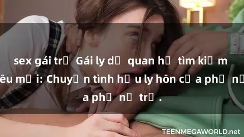 sex gái trẻ Gái ly dị quan hệ tìm kiếm tình yêu mới: Chuyện tình hậu ly hôn của phụ nữ trẻ.