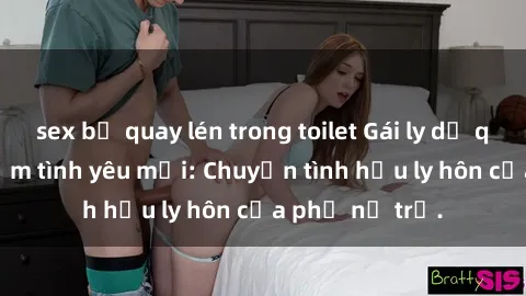 sex bị quay lén trong toilet Gái ly dị quan hệ tìm kiếm tình yêu mới: Chuyện tình hậu ly hôn của phụ nữ trẻ.