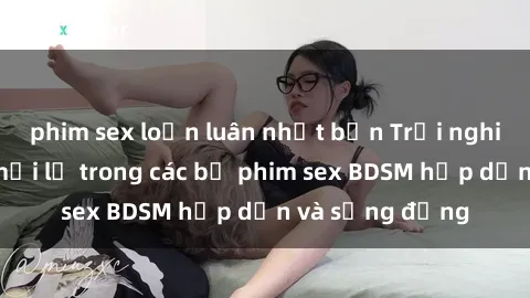 phim sex loạn luân nhật bản Trải nghiệm cảm giác mới lạ trong các bộ phim sex BDSM hấp dẫn và sống động