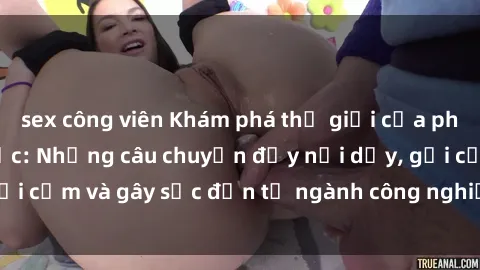 sex công viên Khám phá thế giới của phim sex nô lệ tình dục: Những câu chuyện đầy nổi dậy, gợi cảm và gây sốc đến từ ngành công nghiệp giải trí đen tối