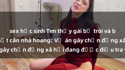 sex học sinh Tìm thấy gái bị trói và bị hiếp dâm trong một căn nhà hoang: Vụ án gây chấn động xã hội đang được điều tra vào.