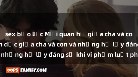 sex bạo lực Mối quan hệ giữa cha và con: Sự thật về tình dục giữa cha và con và những hệ lụy đáng sợ khi vi phạm luật pháp.