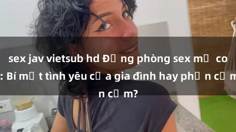 sex jav vietsub hd Động phòng sex mẹ con: Bí mật tình yêu của gia đình hay phản cảm?