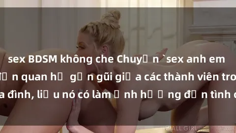 sex BDSM không che Chuyện `sex anh em ruột` - Đề cập đến quan hệ gần gũi giữa các thành viên trong gia đình, liệu nó có làm ảnh hưởng đến tình cảm gia đình hay không?