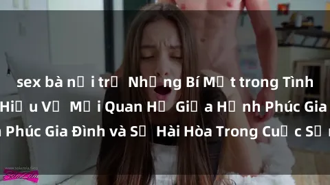 sex bà nội trợ Những Bí Mật trong Tình Dục Gia Đình: Tìm Hiểu Về Mối Quan Hệ Giữa Hạnh Phúc Gia Đình và Sự Hài Hòa Trong Cuộc Sống Tình Dục