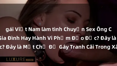 gái Việt Nam làm tình Chuyện Sex Ông Cháu: Mối Quan Hệ Gia Đình Hay Hành Vi Phạm Đạo Đức? Đây là Một Chủ Đề Gây Tranh Cãi Trong Xã Hội Hiện Nay.