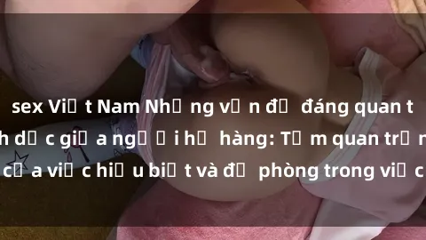 sex Việt Nam Những vấn đề đáng quan tâm về quan hệ tình dục giữa người họ hàng: Tầm quan trọng của việc hiểu biết và đề phòng trong việc tiếp xúc trong gia đình.