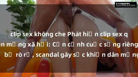 clip sex không che Phát hiện clip sex quay lén hot nhất trên mạng xã hội: Cận cảnh cuộc sống riêng tư bị rò rỉ, scandal gây sốc khiến dân mạng không khỏi bàng hoàng