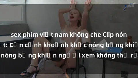 sex phim việt nam không che Clip nóng phòng tắm gây sốt: Cận cảnh khoảnh khắc nóng bỏng khiến người xem không thể rời mắt