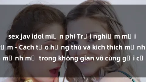 sex jav idol miễn phí Trải nghiệm mới lạ với sex phòng tắm - Cách tạo hứng thú và kích thích mạnh mẽ trong không gian vô cùng gợi cảm và lãng mạn