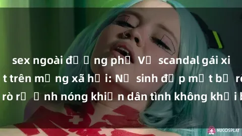 sex ngoài đường phố Vụ scandal gái xinh lộ hàng gây sốt trên mạng xã hội: Nữ sinh đẹp mắt bị rò rỉ ảnh nóng khiến dân tình không khỏi bất ngờ và phẫn nộ!