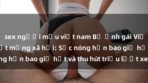 sex người mẫu việt nam Bộ ảnh gái Việt Nam nude gây sốt mạng xã hội: Sắc nóng hơn bao giờ hết và thu hút triệu lượt xem