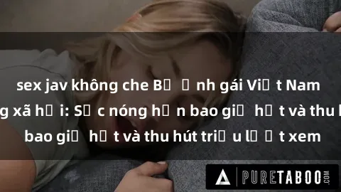 sex jav không che Bộ ảnh gái Việt Nam nude gây sốt mạng xã hội: Sắc nóng hơn bao giờ hết và thu hút triệu lượt xem