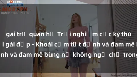 gái trẻ quan hệ Trải nghiệm cực kỳ thú vị khi làm tình với gái đẹp - Khoái cảm tột đỉnh và đam mê bùng nổ không ngờ chỉ trong một đêm!
