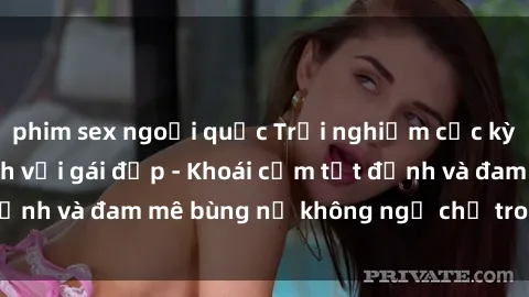 phim sex ngoại quốc Trải nghiệm cực kỳ thú vị khi làm tình với gái đẹp - Khoái cảm tột đỉnh và đam mê bùng nổ không ngờ chỉ trong một đêm!