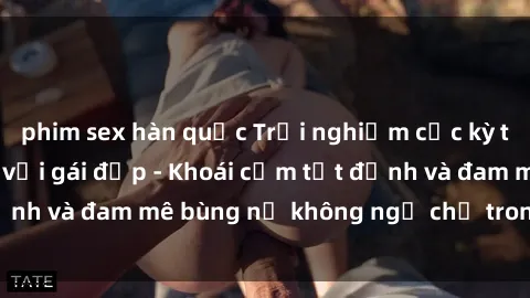 phim sex hàn quốc Trải nghiệm cực kỳ thú vị khi làm tình với gái đẹp - Khoái cảm tột đỉnh và đam mê bùng nổ không ngờ chỉ trong một đêm!