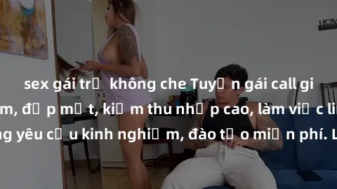sex gái trẻ không che Tuyển gái call girl Việt Nam gợi cảm, đẹp mắt, kiếm thu nhập cao, làm việc linh hoạt, không yêu cầu kinh nghiệm, đào tạo miễn phí. Liên hệ ngay để biết thêm chi tiết!
