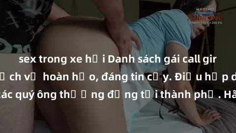 sex trong xe hơi Danh sách gái call girl vip chất lượng, dịch vụ hoàn hảo, đáng tin cậy. Điều hấp dẫn cho các quý ông thượng đẳng tại thành phố. Hãy nhấc máy và đặt lịch ngay!