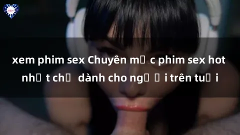 xem phim sex Chuyên mục phim sex hot nhất chỉ dành cho người trên tuổi
