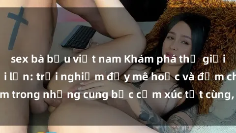 sex bà bầu việt nam Khám phá thế giới mới với sex người lớn: trải nghiệm đầy mê hoặc và đắm chìm trong những cung bậc cảm xúc tột cùng, hứng khởi và cuốn hút.