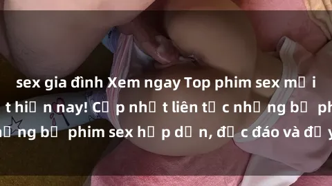 sex gia đình Xem ngay Top phim sex mới nhất đang hot nhất hiện nay! Cập nhật liên tục những bộ phim sex hấp dẫn, độc đáo và đầy kích thích.