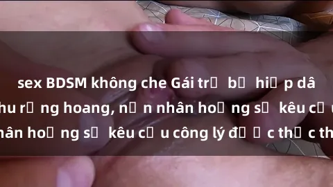 sex BDSM không che Gái trẻ bị hiếp dâm bạo lực trong khu rừng hoang, nạn nhân hoảng sợ kêu cầu công lý được thực thi