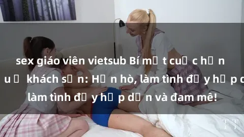 sex giáo viên vietsub Bí mật cuộc hẹn gái Việt lần đầu ở khách sạn: Hẹn hò, làm tình đầy hấp dẫn và đam mê!