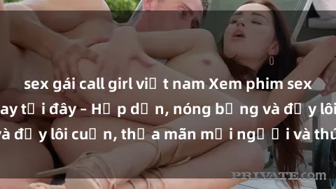sex gái call girl việt nam Xem phim sex miễn phí online ngay tại đây – Hấp dẫn, nóng bỏng và đầy lôi cuốn, thỏa mãn mọi người và thú vui của bạn!