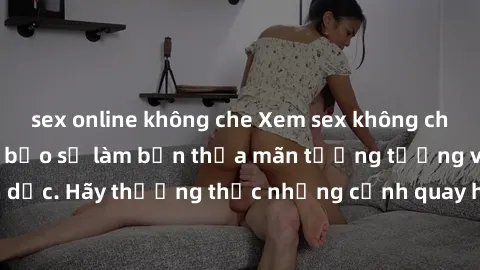 sex online không che Xem sex không che HD miễn phí đảm bảo sẽ làm bạn thỏa mãn tưởng tượng và nhu cầu tình dục. Hãy thưởng thức những cảnh quay hấp dẫn và mãnh liệt ngay bây giờ!