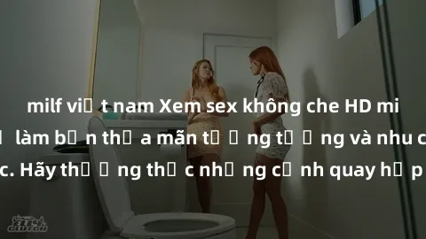 milf việt nam Xem sex không che HD miễn phí đảm bảo sẽ làm bạn thỏa mãn tưởng tượng và nhu cầu tình dục. Hãy thưởng thức những cảnh quay hấp dẫn và mãnh liệt ngay bây giờ!